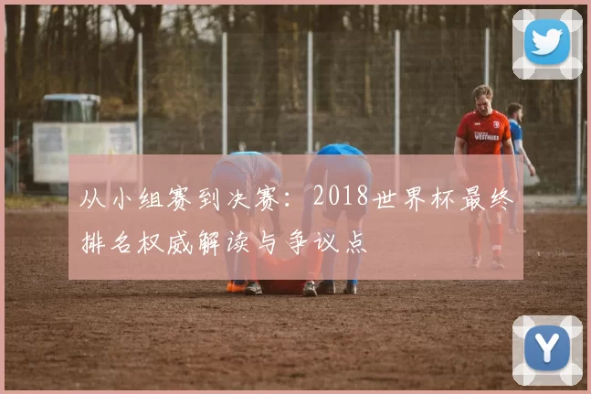 从小组赛到决赛:2018世界杯最终排名权威解读与争议点