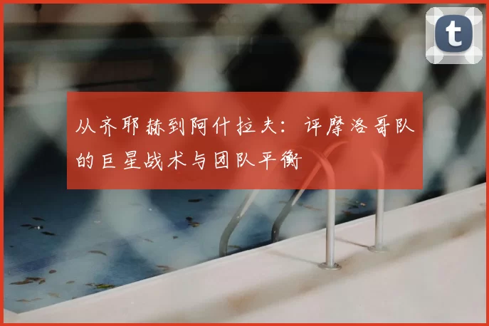 从齐耶赫到阿什拉夫：评摩洛哥队的巨星战术与团队平衡