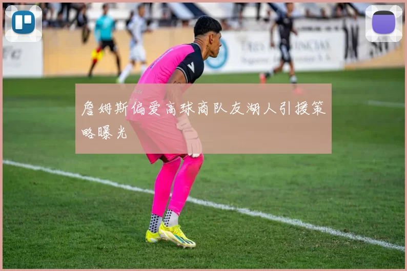 詹姆斯偏爱高球商队友湖人引援策略曝光