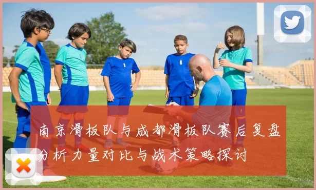 南京滑板队与成都滑板队赛后复盘分析力量对比与战术策略探讨