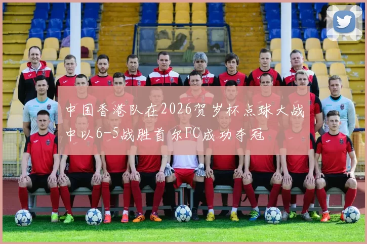 中国香港队在2026贺岁杯点球大战中以6-5战胜首尔FC成功夺冠