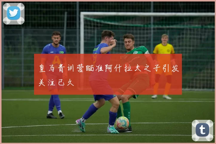皇马青训营瞄准阿什拉夫之子引发关注已久