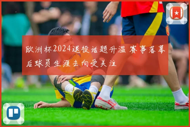 欧洲杯2024退役话题升温 赛事落幕后球员生涯去向受关注