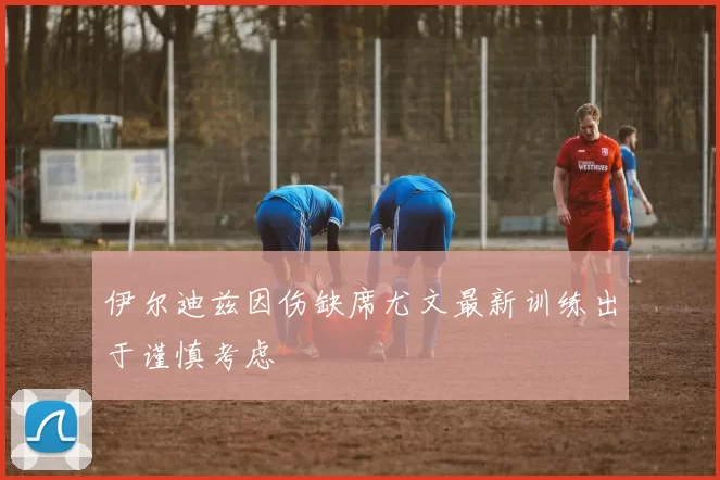 伊尔迪兹因伤缺席尤文最新训练出于谨慎考虑