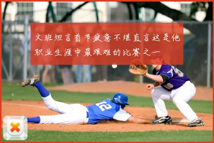 文班坦言首节疲惫不堪直言这是他职业生涯中最艰难的比赛之一