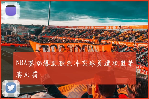 NBA赛场爆发激烈冲突球员遭联盟禁赛处罚
