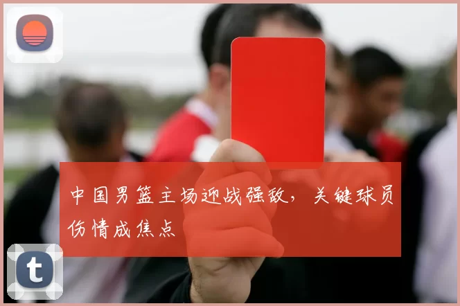 中国男篮主场迎战强敌，关键球员伤情成焦点