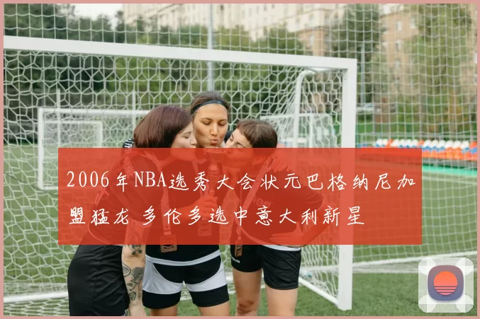 2006年NBA选秀大会状元巴格纳尼加盟猛龙 多伦多选中意大利新星
