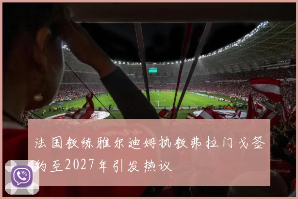 法国教练雅尔迪姆执教弗拉门戈签约至2027年引发热议