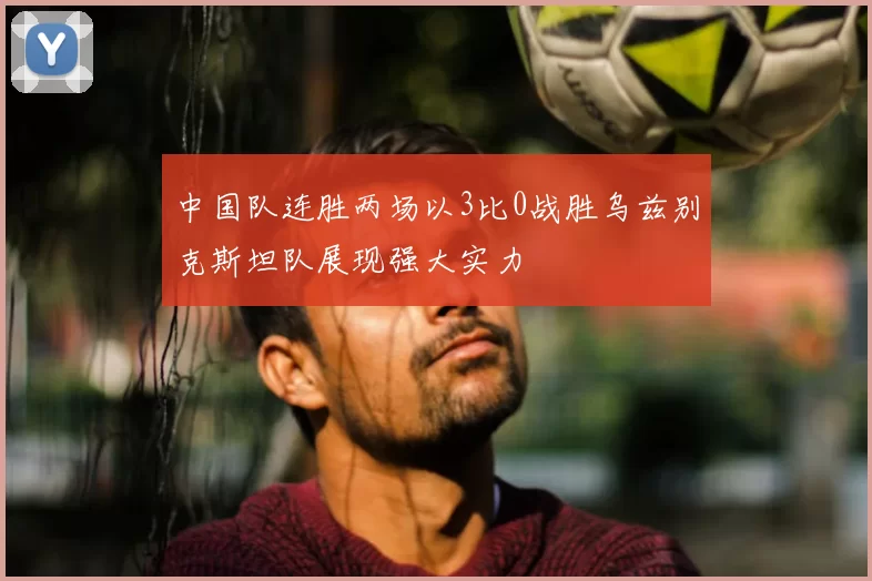 中国队连胜两场以3比0战胜乌兹别克斯坦队展现强大实力