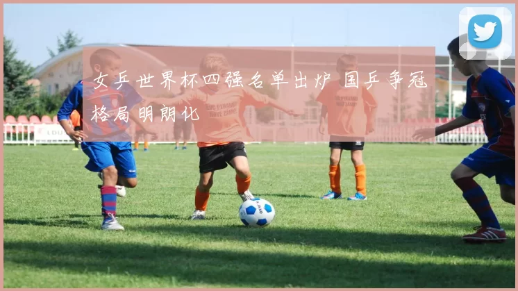 女乒世界杯四强名单出炉 国乒争冠格局明朗化