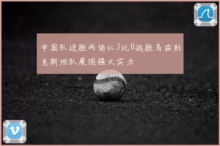 中国队连胜两场以3比0战胜乌兹别克斯坦队展现强大实力