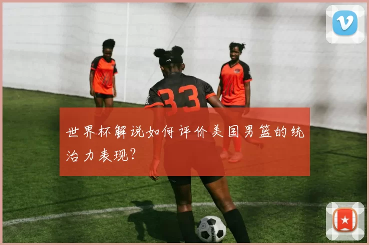 世界杯解说如何评价美国男篮的统治力表现?