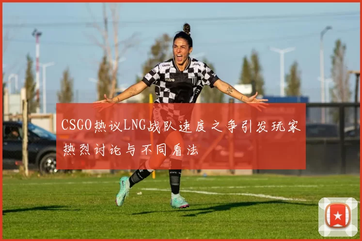 CSGO热议LNG战队速度之争引发玩家热烈讨论与不同看法