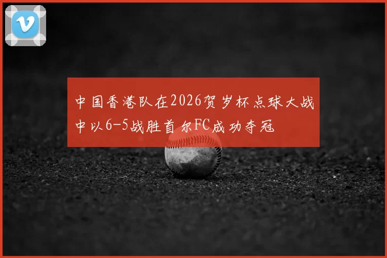 中国香港队在2026贺岁杯点球大战中以6-5战胜首尔FC成功夺冠