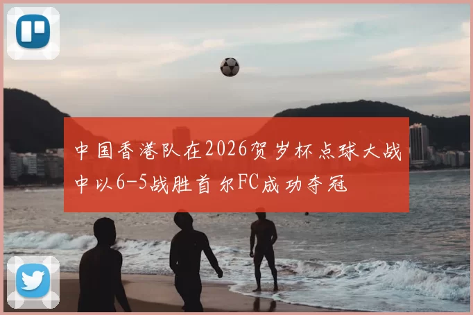 中国香港队在2026贺岁杯点球大战中以6-5战胜首尔FC成功夺冠