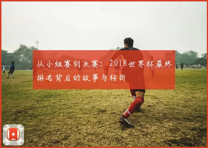 从小组赛到决赛:2018世界杯最终排名背后的故事与转折