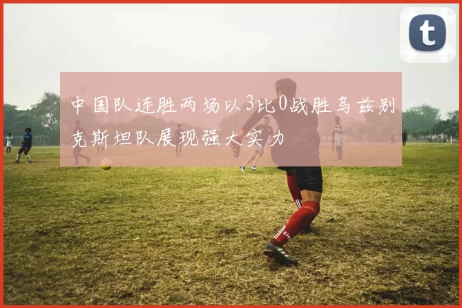 中国队连胜两场以3比0战胜乌兹别克斯坦队展现强大实力