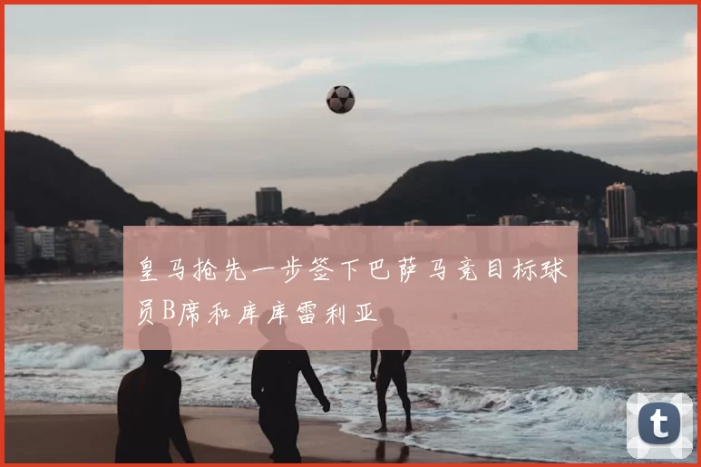 皇马抢先一步签下巴萨马竞目标球员B席和库库雷利亚
