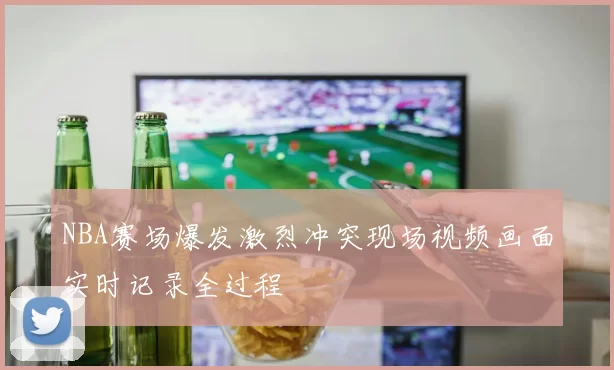 NBA赛场爆发激烈冲突现场视频画面实时记录全过程