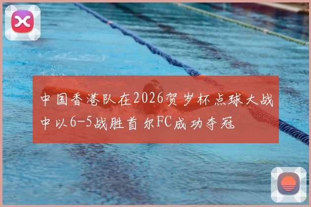 中国香港队在2026贺岁杯点球大战中以6-5战胜首尔FC成功夺冠