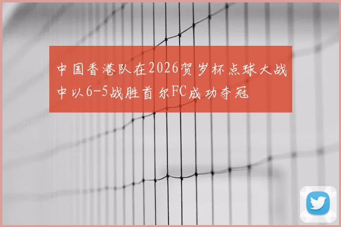中国香港队在2026贺岁杯点球大战中以6-5战胜首尔FC成功夺冠