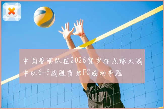 中国香港队在2026贺岁杯点球大战中以6-5战胜首尔FC成功夺冠