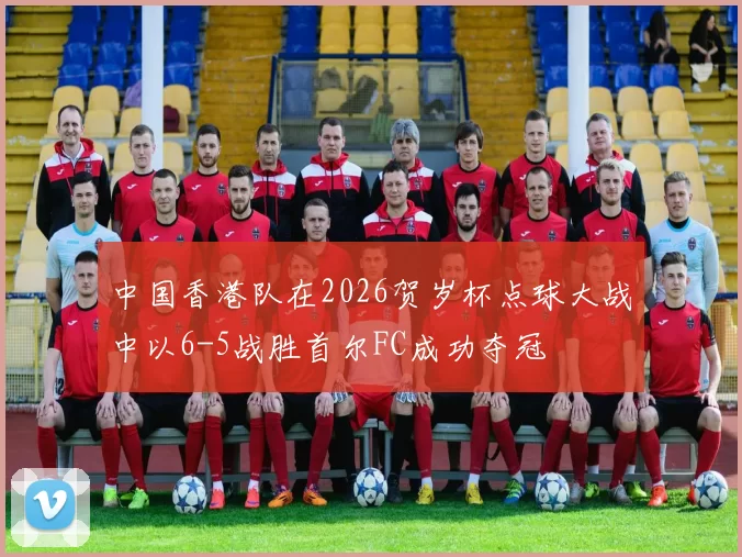 中国香港队在2026贺岁杯点球大战中以6-5战胜首尔FC成功夺冠