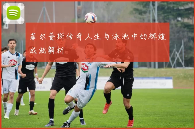 菲尔普斯传奇人生与泳池中的辉煌成就解析