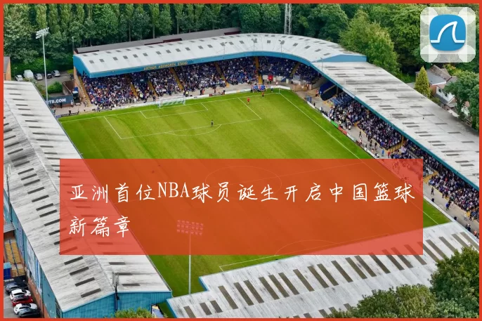 亚洲首位NBA球员诞生开启中国篮球新篇章