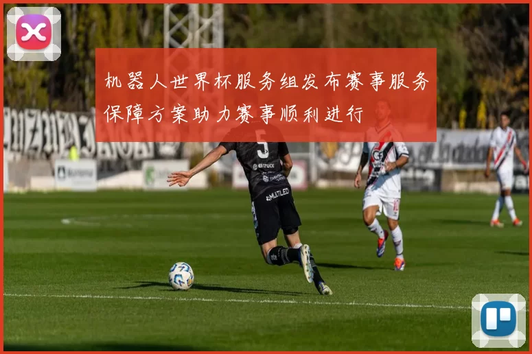 机器人世界杯服务组发布赛事服务保障方案助力赛事顺利进行