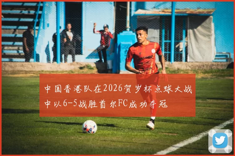 中国香港队在2026贺岁杯点球大战中以6-5战胜首尔FC成功夺冠