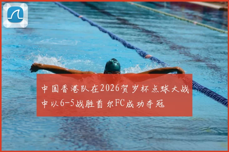 中国香港队在2026贺岁杯点球大战中以6-5战胜首尔FC成功夺冠