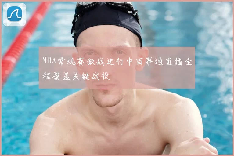 NBA常规赛激战进行中百事通直播全程覆盖关键战役