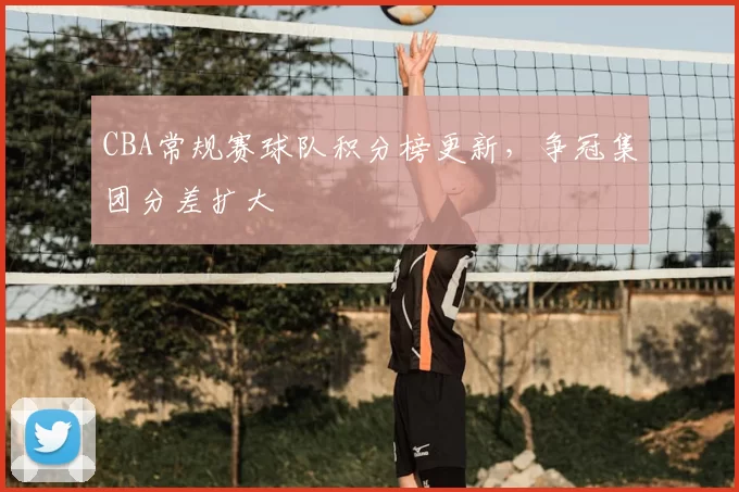 CBA常规赛球队积分榜更新，争冠集团分差扩大