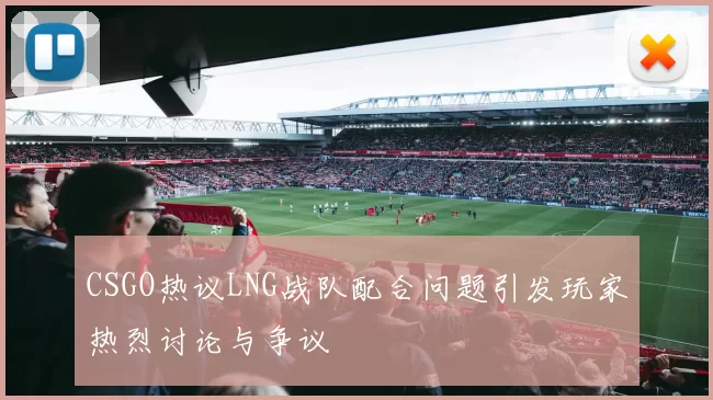 CSGO热议LNG战队配合问题引发玩家热烈讨论与争议