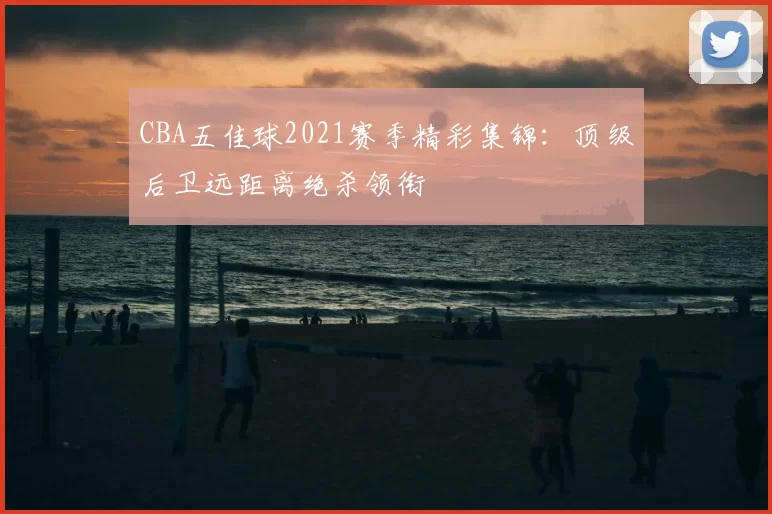 CBA五佳球2021赛季精彩集锦：顶级后卫远距离绝杀领衔