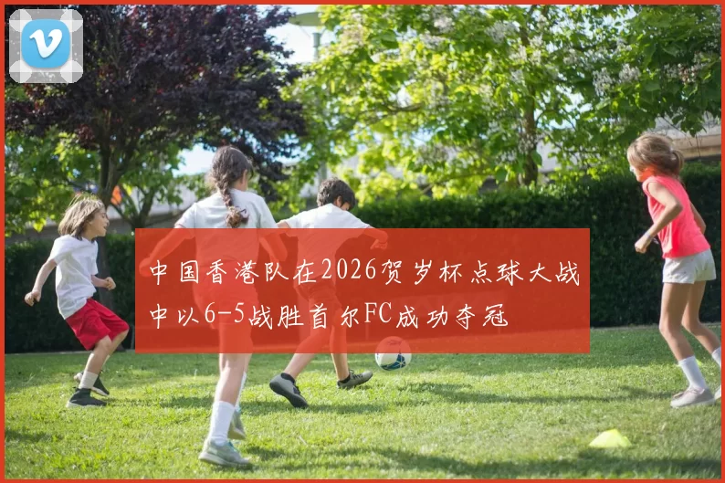 中国香港队在2026贺岁杯点球大战中以6-5战胜首尔FC成功夺冠