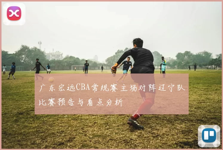 广东宏远CBA常规赛主场对阵辽宁队比赛预告与看点分析
