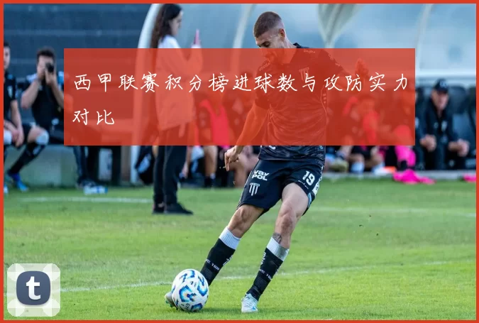 西甲联赛积分榜进球数与攻防实力对比