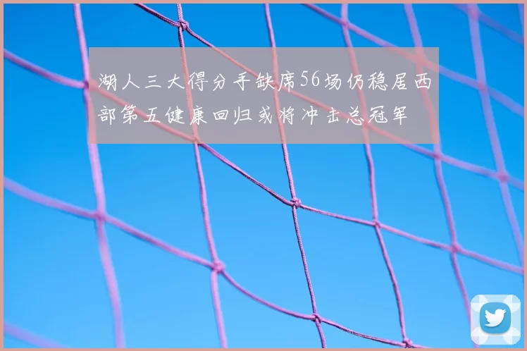 湖人三大得分手缺席56场仍稳居西部第五健康回归或将冲击总冠军