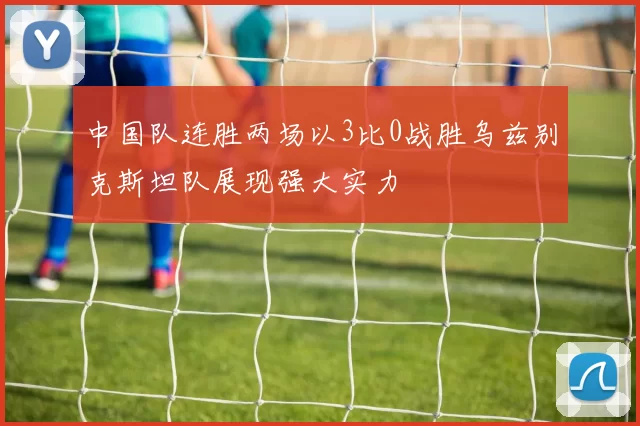中国队连胜两场以3比0战胜乌兹别克斯坦队展现强大实力