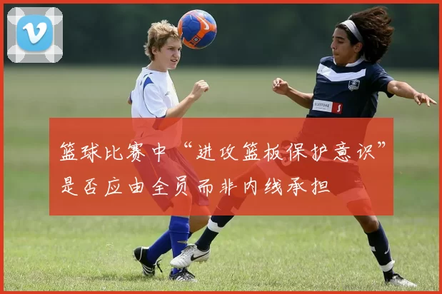 篮球比赛中“进攻篮板保护意识”是否应由全员而非内线承担