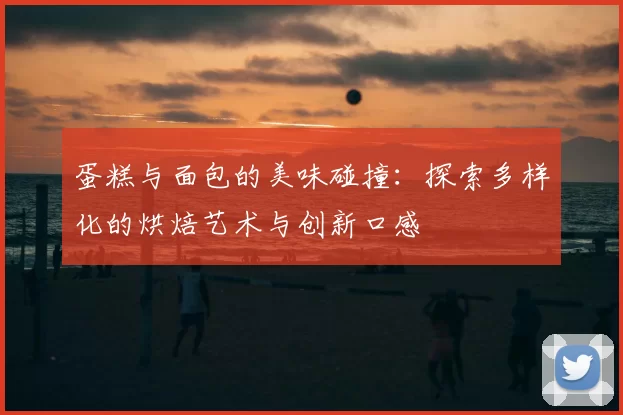蛋糕与面包的美味碰撞：探索多样化的烘焙艺术与创新口感