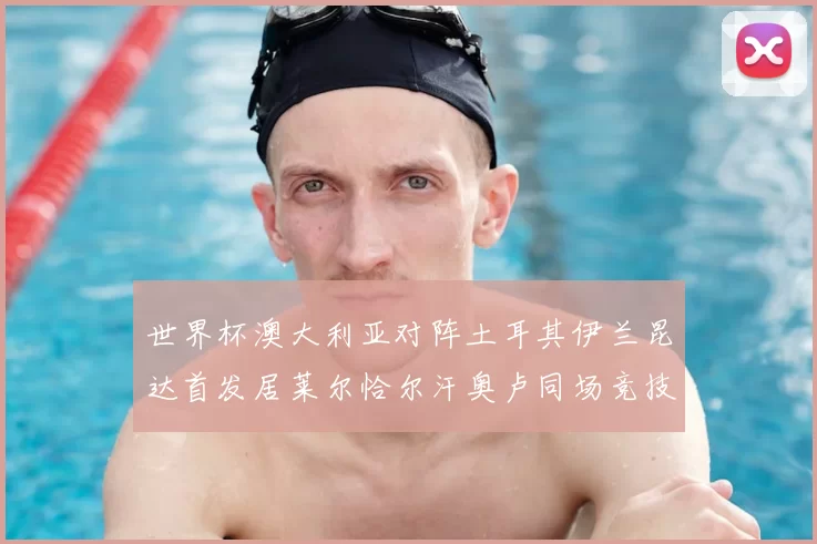 世界杯澳大利亚对阵土耳其伊兰昆达首发居莱尔恰尔汗奥卢同场竞技