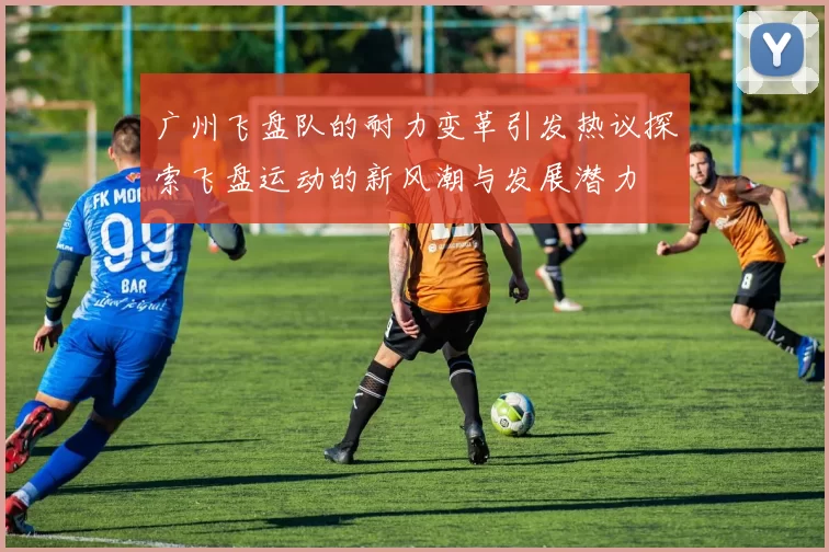 广州飞盘队的耐力变革引发热议探索飞盘运动的新风潮与发展潜力