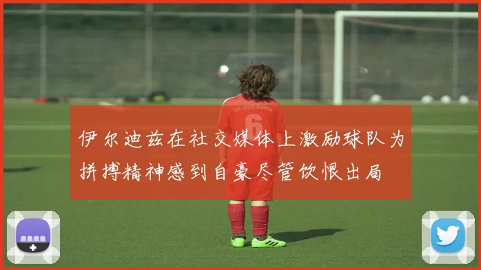 伊尔迪兹在社交媒体上激励球队为拼搏精神感到自豪尽管饮恨出局