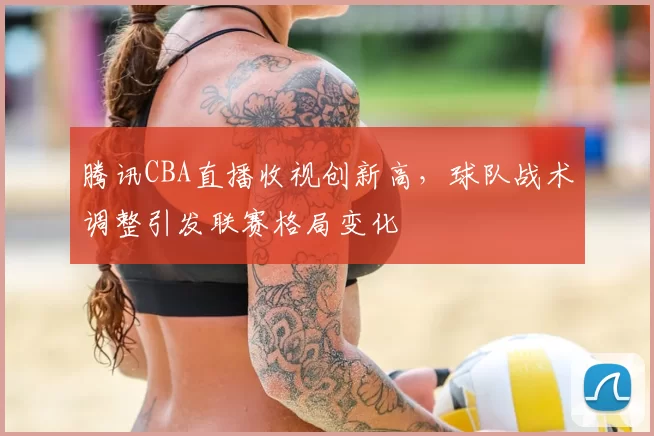 腾讯CBA直播收视创新高，球队战术调整引发联赛格局变化