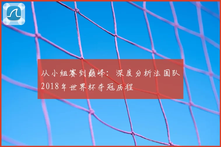 从小组赛到巅峰：深度分析法国队2018年世界杯夺冠历程