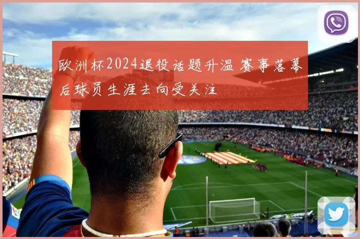 欧洲杯2024退役话题升温 赛事落幕后球员生涯去向受关注
